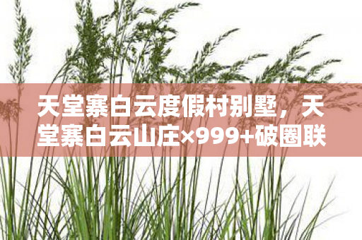 天堂寨白云度假村别墅,天堂寨白云山庄×999+破圈联动!手办堆成山的我竟穷到吃土? 天堂寨白云度假村别墅,天堂寨白云山庄×999+破圈联动!手办堆成山的我竟穷到吃土?