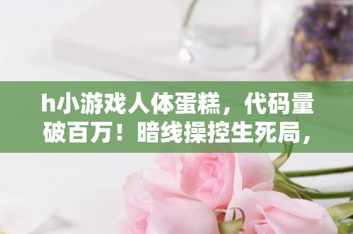 h小游戏人体蛋糕,代码量破百万!暗线操控生死局,这H小游戏让我头皮发麻 h小游戏人体蛋糕,代码量破百万!暗线操控生死局,这H小游戏让我头皮发麻