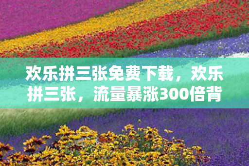 欢乐拼三张免费下载,欢乐拼三张,流量暴涨300倍背后疑云密布,玩家心寒真相何时揭晓? 欢乐拼三张免费下载,欢乐拼三张,流量暴涨300倍背后疑云密布,玩家心寒真相何时揭晓?