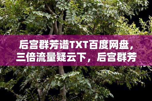 后宫群芳谱TXT百度网盘,三倍流量疑云下,后宫群芳谱的繁荣竟让百万玩家集体心寒! 后宫群芳谱TXT百度网盘,三倍流量疑云下,后宫群芳谱的繁荣竟让百万玩家集体心寒!