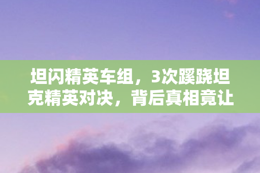 坦闪精英车组,3次蹊跷坦克精英对决,背后真相竟让人后背发凉! 坦闪精英车组,3次蹊跷坦克精英对决,背后真相竟让人后背发凉!