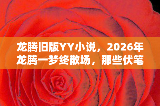 龙腾旧版YY小说,2026年龙腾一梦终散场,那些伏笔成殇,鼻子一酸谁还在身旁? 龙腾旧版YY小说,2026年龙腾一梦终散场,那些伏笔成殇,鼻子一酸谁还在身旁?