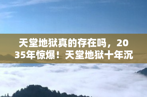 天堂地狱真的存在吗,2035年惊爆!天堂地狱十年沉浮,背后真相令人瞠目! 天堂地狱真的存在吗,2035年惊爆!天堂地狱十年沉浮,背后真相令人瞠目!