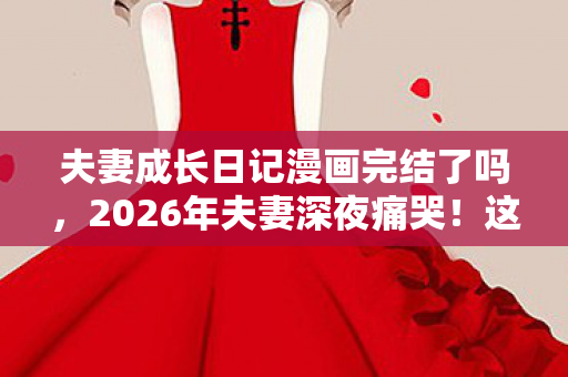夫妻成长日记漫画完结了吗，2026年夫妻深夜痛哭！这本漫画竟藏着婚姻逆袭的惊天秘密？