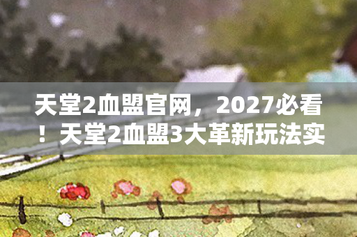 天堂2血盟官网,2027必看!天堂2血盟3大革新玩法实测,老玩家哭诉回不去了 天堂2血盟官网,2027必看!天堂2血盟3大革新玩法实测,老玩家哭诉回不去了