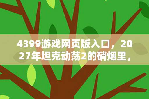 4399游戏网页版入口,2027年坦克动荡2的硝烟里,藏着未说出口的告别,鼻子一酸 4399游戏网页版入口,2027年坦克动荡2的硝烟里,藏着未说出口的告别,鼻子一酸