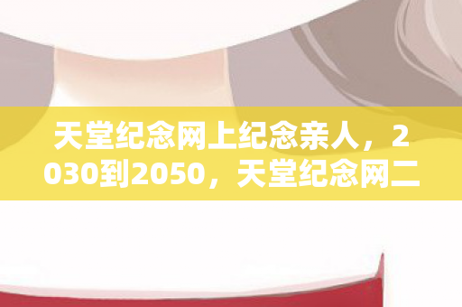 天堂纪念网上纪念亲人,2030到2050,天堂纪念网二十年沉浮,背后藏着怎样惊世秘密? 天堂纪念网上纪念亲人,2030到2050,天堂纪念网二十年沉浮,背后藏着怎样惊世秘密?
