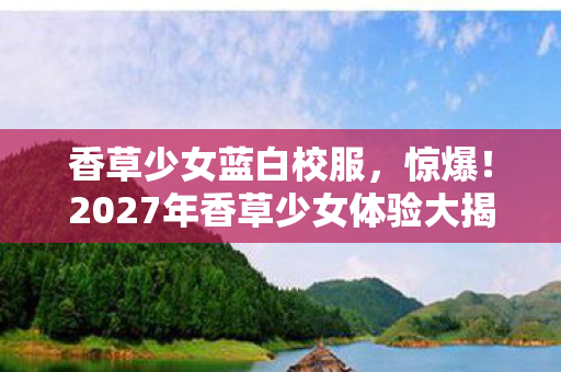 香草少女蓝白校服，惊爆！2027年香草少女体验大揭秘，99%人不知的真相！
