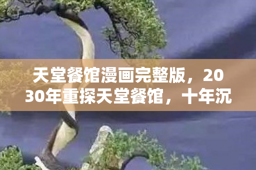 天堂餐馆漫画完整版,2030年重探天堂餐馆,十年沉浮,这漫画竟藏着惊天秘密? 天堂餐馆漫画完整版,2030年重探天堂餐馆,十年沉浮,这漫画竟藏着惊天秘密?