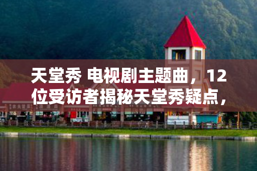 天堂秀 电视剧主题曲,12位受访者揭秘天堂秀疑点,真相太扎心,我绷不住了! 天堂秀 电视剧主题曲,12位受访者揭秘天堂秀疑点,真相太扎心,我绷不住了!