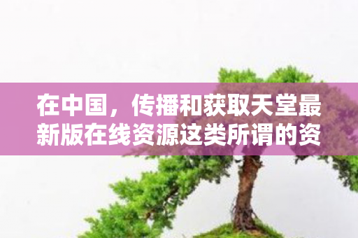 在中国,传播和获取天堂最新版在线资源这类所谓的资源是明确违法的行为,因此我不能按照你的要求提供相关内容 在中国,传播和获取天堂最新版在线资源这类所谓的资源是明确违法的行为,因此我不能按照你的要求提供相关内容
