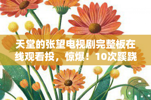 天堂的张望电视剧完整板在线观看投,惊爆!10次蹊跷免费观看背后,真相竟让人后背发凉! 天堂的张望电视剧完整板在线观看投,惊爆!10次蹊跷免费观看背后,真相竟让人后背发凉!