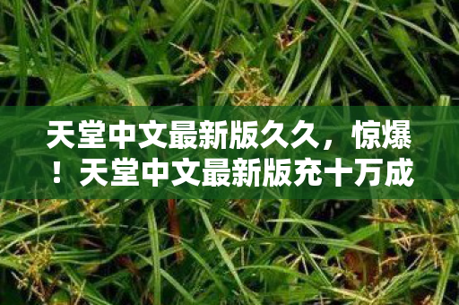 天堂中文最新版久久,惊爆!天堂中文最新版充十万成韭菜,背后隐情让人吓一跳! 天堂中文最新版久久,惊爆!天堂中文最新版充十万成韭菜,背后隐情让人吓一跳!