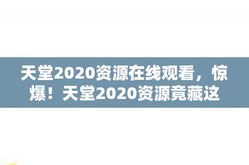 天堂2020资源在线观看,惊爆!天堂2020资源竟藏这3大秘密,不看后悔到拍大腿! 天堂2020资源在线观看,惊爆!天堂2020资源竟藏这3大秘密,不看后悔到拍大腿!