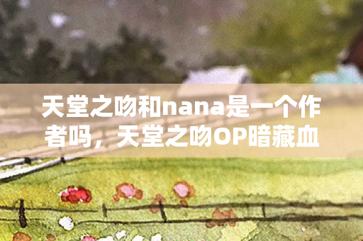天堂之吻和nana是一个作者吗,天堂之吻OP暗藏血色密码,十年困局竟是自我献祭的悬案? 天堂之吻和nana是一个作者吗,天堂之吻OP暗藏血色密码,十年困局竟是自我献祭的悬案?