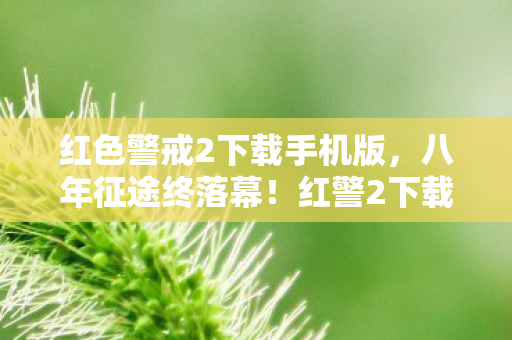 红色警戒2下载手机版,八年征途终落幕!红警2下载热潮背后,谁懂老玩家泪目瞬间? 红色警戒2下载手机版,八年征途终落幕!红警2下载热潮背后,谁懂老玩家泪目瞬间?