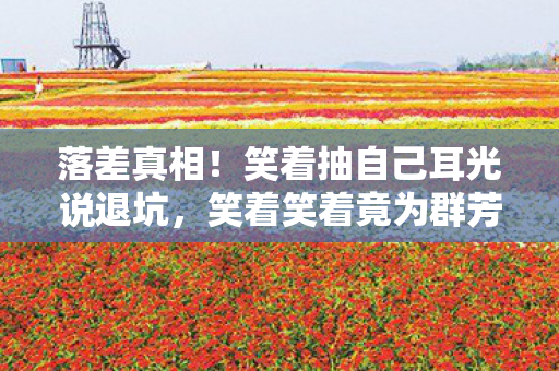落差真相！笑着抽自己耳光说退坑，笑着笑着竟为群芳谱哭了