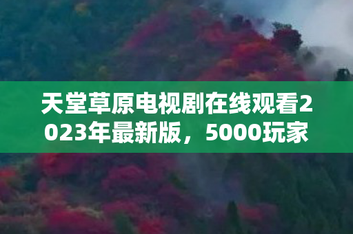 天堂草原电视剧在线观看2023年最新版,5000玩家齐聚揭秘!天堂草原高清图疑点重重,真相让人绷不住! 天堂草原电视剧在线观看2023年最新版,5000玩家齐聚揭秘!天堂草原高清图疑点重重,真相让人绷不住!