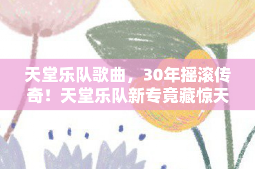天堂乐队歌曲，30年摇滚传奇！天堂乐队新专竟藏惊天秘密，乐迷沸腾了！