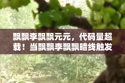 飘飘李飘飘元元，代码量超载！当飘飘李飘飘暗线触发时，我的头皮开始量子震颤