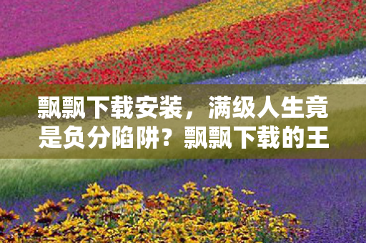 飘飘下载安装，满级人生竟是负分陷阱？飘飘下载的王者，在现实深渊里坠落成尘埃！