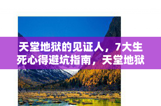 天堂地狱的见证人，7大生死心得避坑指南，天堂地狱的见证让我顿悟人生真谛