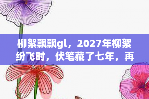 柳絮飘飘gl,2027年柳絮纷飞时,伏笔藏了七年,再见时鼻子一酸 柳絮飘飘gl,2027年柳絮纷飞时,伏笔藏了七年,再见时鼻子一酸