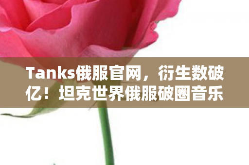 Tanks俄服官网，衍生数破亿！坦克世界俄服破圈音乐综艺，时尚秀场竟藏意想不到彩蛋