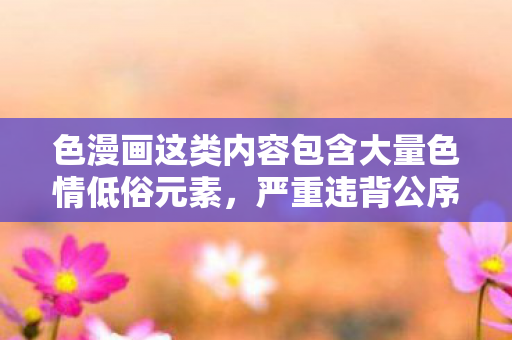 色漫画这类内容包含大量色情低俗元素，严重违背公序良俗和法律法规，会对社会风气、个人身心健康尤其是青少年的成长造成极大的负面影响，因此我不能按照你的要求提供相关内容