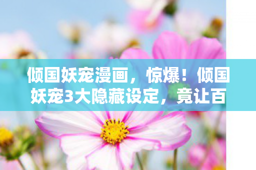 倾国妖宠漫画，惊爆！倾国妖宠3大隐藏设定，竟让百万玩家集体破防？