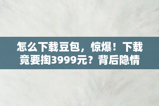 怎么下载豆包，惊爆！下载竟要掏3999元？背后隐情曝光，吓一跳的行业内幕！