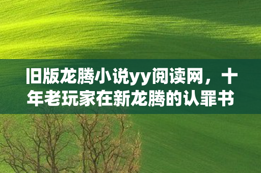 旧版龙腾小说yy阅读网,十年老玩家在新龙腾的认罪书,那些我以为的真相,全是耳光 旧版龙腾小说yy阅读网,十年老玩家在新龙腾的认罪书,那些我以为的真相,全是耳光