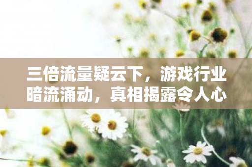 三倍流量疑云下，游戏行业暗流涌动，真相揭露令人心寒！