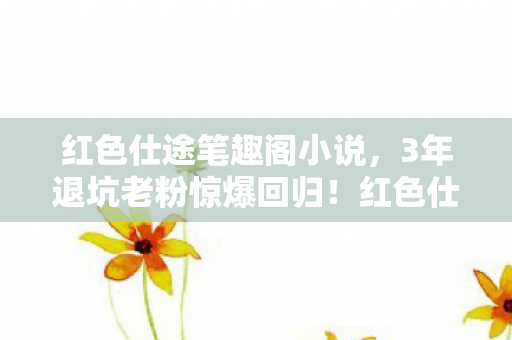 红色仕途笔趣阁小说，3年退坑老粉惊爆回归！红色仕途笔趣阁竟藏着99%人不知的暗线？