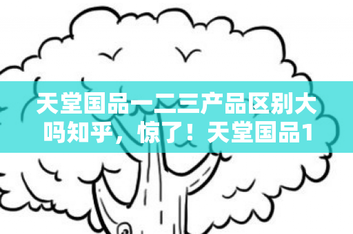 天堂国品一二三产品区别大吗知乎，惊了！天堂国品123代大比拼，亲测后我直呼真香警告！