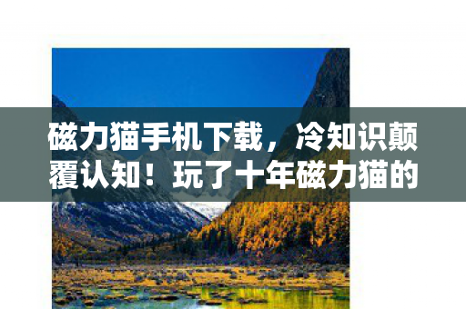 磁力猫手机下载,冷知识颠覆认知!玩了十年磁力猫的我,竟被这些操作惊得目瞪口呆 磁力猫手机下载,冷知识颠覆认知!玩了十年磁力猫的我,竟被这些操作惊得目瞪口呆