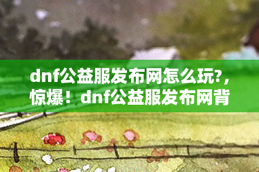 dnf公益服发布网怎么玩?,惊爆!dnf公益服发布网背后,竟藏着10个颠覆认知的秘密! dnf公益服发布网怎么玩?,惊爆!dnf公益服发布网背后,竟藏着10个颠覆认知的秘密!