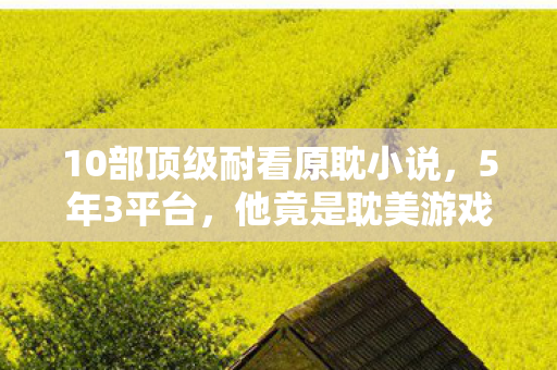 10部顶级耐看原耽小说,5年3平台,他竟是耽美游戏背后的神秘制作人?心酸过往曝光 10部顶级耐看原耽小说,5年3平台,他竟是耽美游戏背后的神秘制作人?心酸过往曝光