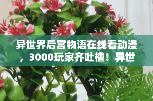 异世界后宫物语在线看动漫,3000玩家齐吐槽!异世界后宫物语疑点重重,策划这波真绷不住了! 异世界后宫物语在线看动漫,3000玩家齐吐槽!异世界后宫物语疑点重重,策划这波真绷不住了!