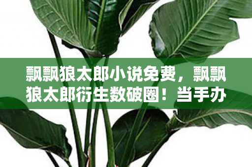 飘飘狼太郎小说免费,飘飘狼太郎衍生数破圈!当手办堆成山,穷到冰箱空却觉值疯了! 飘飘狼太郎小说免费,飘飘狼太郎衍生数破圈!当手办堆成山,穷到冰箱空却觉值疯了!