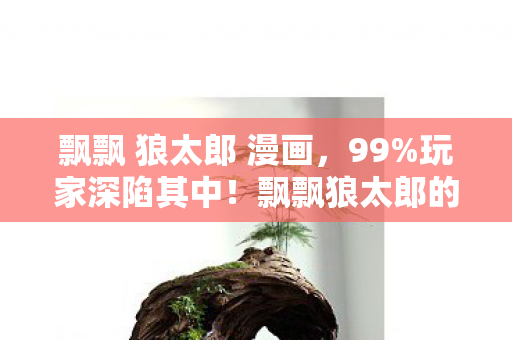 飘飘 狼太郎 漫画,99%玩家深陷其中!飘飘狼太郎的隐秘真相,刺痛了多少人的心? 飘飘 狼太郎 漫画,99%玩家深陷其中!飘飘狼太郎的隐秘真相,刺痛了多少人的心?