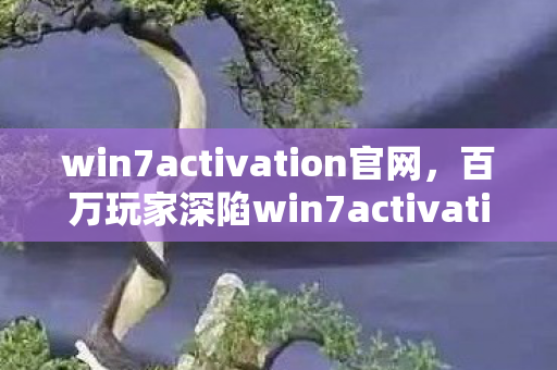 win7activation官网,百万玩家深陷win7activation谜团,真相揭晓瞬间集体破防! win7activation官网,百万玩家深陷win7activation谜团,真相揭晓瞬间集体破防!
