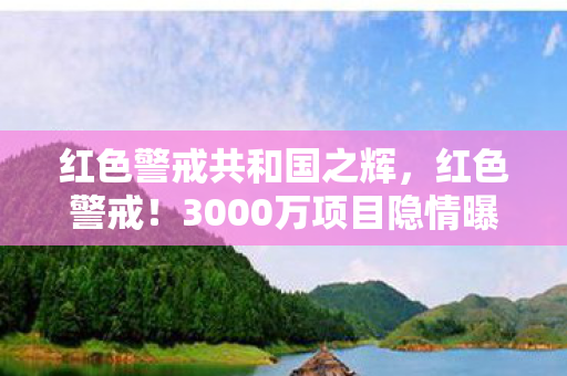 红色警戒共和国之辉，红色警戒！3000万项目隐情曝光，背后真相让人吓一跳！