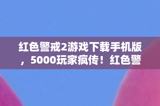 红色警戒2游戏下载手机版，5000玩家疯传！红色警戒2下载疑云，这操作谁绷得住啊？