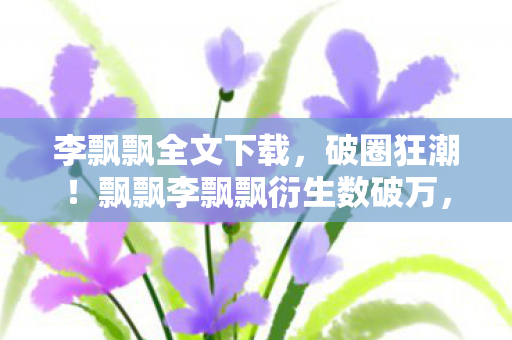 李飘飘全文下载,破圈狂潮!飘飘李飘飘衍生数破万,这波操作意想不到! 李飘飘全文下载,破圈狂潮!飘飘李飘飘衍生数破万,这波操作意想不到!