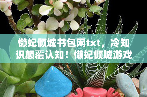 懒妃倾城书包网txt，冷知识颠覆认知！懒妃倾城游戏设计竟藏目瞪口呆的炸弹级细节