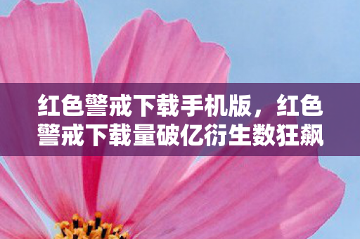 红色警戒下载手机版，红色警戒下载量破亿衍生数狂飙！从游戏到综艺时尚的破圈意想不到