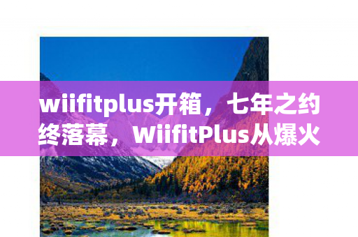 wiifitplus开箱,七年之约终落幕,WiifitPlus从爆火到关服,老玩家泪目回忆杀 wiifitplus开箱,七年之约终落幕,WiifitPlus从爆火到关服,老玩家泪目回忆杀