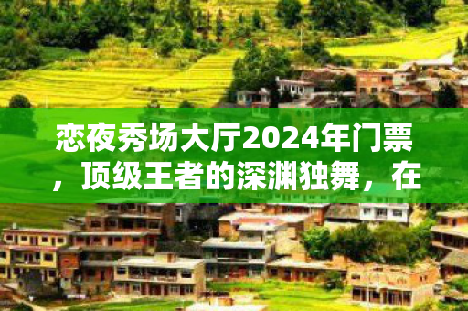 恋夜秀场大厅2024年门票,顶级王者的深渊独舞,在虚拟神坛与现实废墟间震颤的灵魂悖论 恋夜秀场大厅2024年门票,顶级王者的深渊独舞,在虚拟神坛与现实废墟间震颤的灵魂悖论
