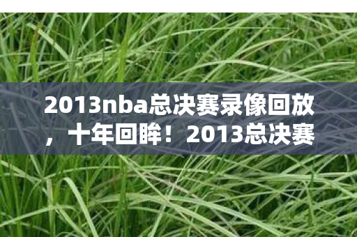 2013nba总决赛录像回放,十年回眸!2013总决赛录像里藏着多少颠覆认知的惊天逆转? 2013nba总决赛录像回放,十年回眸!2013总决赛录像里藏着多少颠覆认知的惊天逆转?
